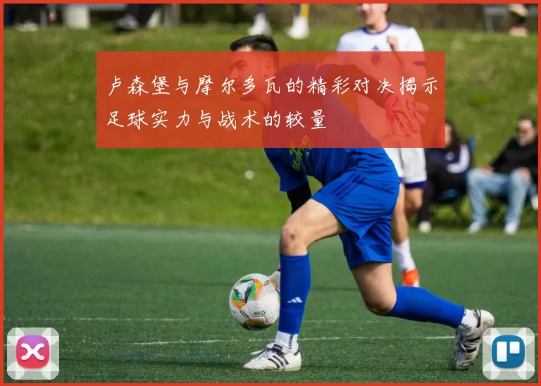 卢森堡与摩尔多瓦的精彩对决揭示足球实力与战术的较量