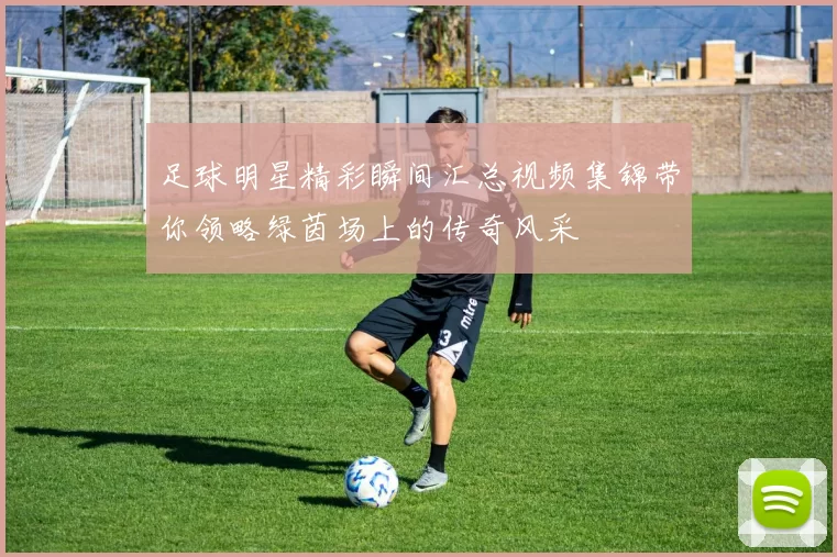 足球明星精彩瞬间汇总视频集锦带你领略绿茵场上的传奇风采