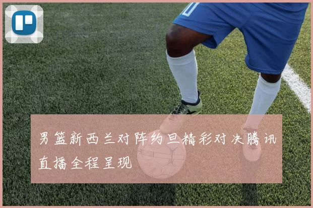 男篮新西兰对阵约旦精彩对决腾讯直播全程呈现