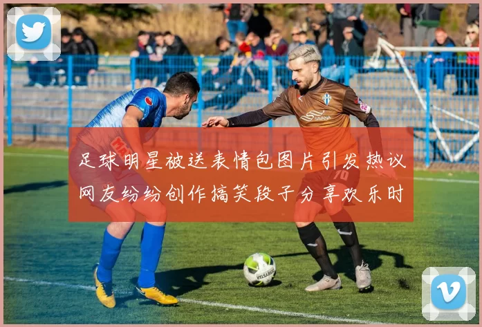 足球明星被送表情包图片引发热议网友纷纷创作搞笑段子分享欢乐时刻