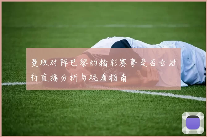 曼联对阵巴黎的精彩赛事是否会进行直播分析与观看指南