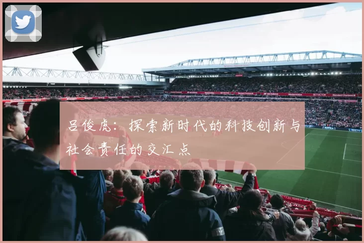 吕俊虎：探索新时代的科技创新与社会责任的交汇点