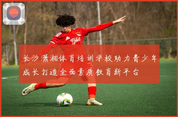 长沙潇湘体育培训学校助力青少年成长打造全面素质教育新平台