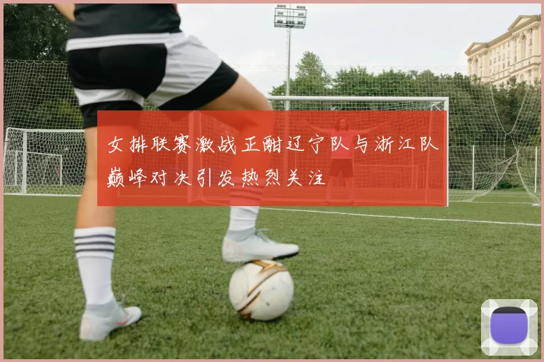 女排联赛激战正酣辽宁队与浙江队巅峰对决引发热烈关注