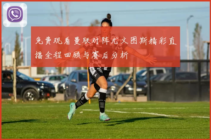 免费观看曼联对阵尤文图斯精彩直播全程回顾与赛后分析