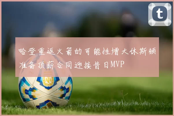 哈登重返火箭的可能性增大休斯顿准备顶薪合同迎接昔日MVP