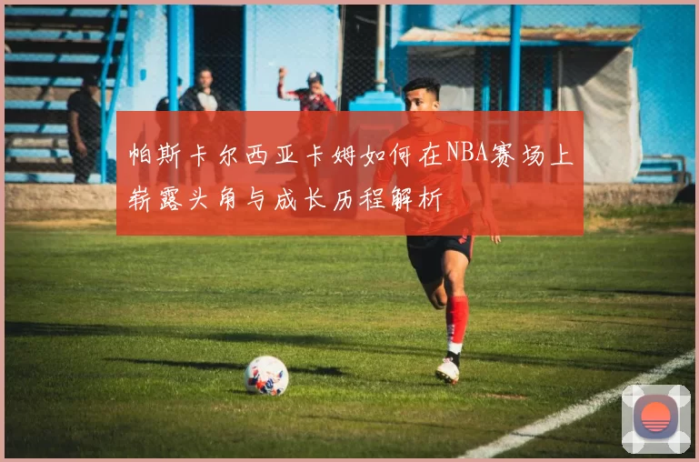 帕斯卡尔西亚卡姆如何在NBA赛场上崭露头角与成长历程解析